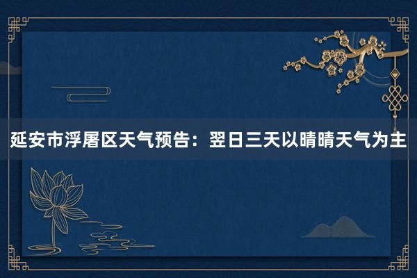 延安市浮屠区天气预告：翌日三天以晴晴天气为主