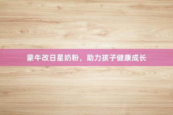蒙牛改日星奶粉，助力孩子健康成长