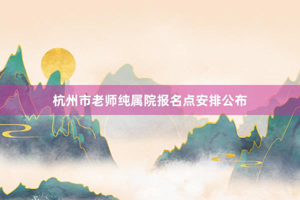 杭州市老师纯属院报名点安排公布