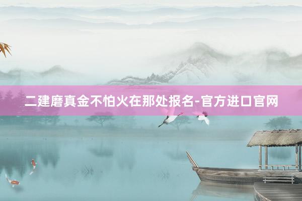 二建磨真金不怕火在那处报名-官方进口官网