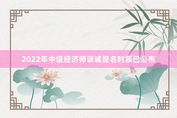 2022年中级经济师训诫报名时辰已公布