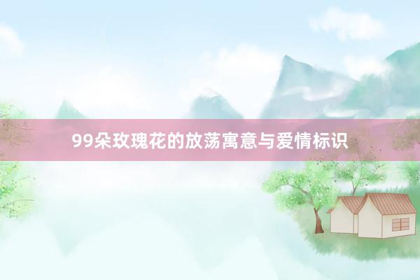 99朵玫瑰花的放荡寓意与爱情标识