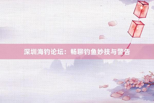 深圳海钓论坛：畅聊钓鱼妙技与警告