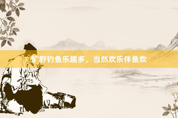 旷野钓鱼乐趣多，当然欢乐伴鱼欢